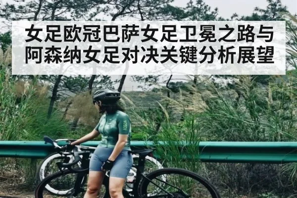 女足欧冠巴萨女足卫冕之路与阿森纳女足对决关键分析展望