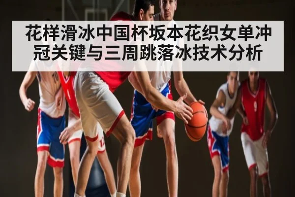 花样滑冰中国杯坂本花织女单冲冠关键与三周跳落冰技术分析